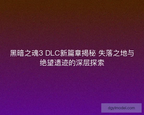 黑暗之魂3 DLC新篇章揭秘 失落之地与绝望遗迹的深层探索