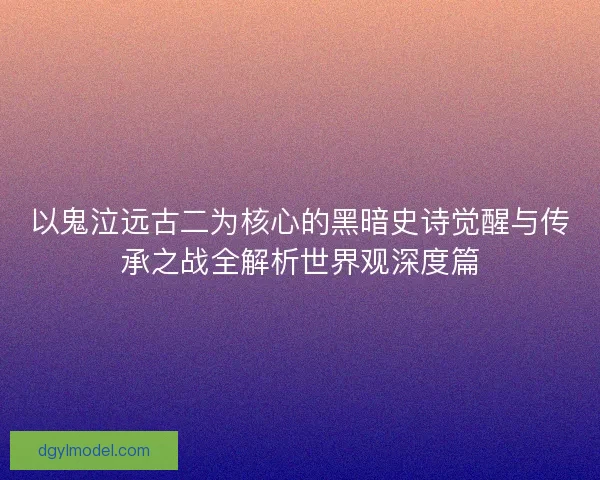 以鬼泣远古二为核心的黑暗史诗觉醒与传承之战全解析世界观深度篇