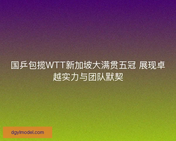 国乒包揽WTT新加坡大满贯五冠 展现卓越实力与团队默契