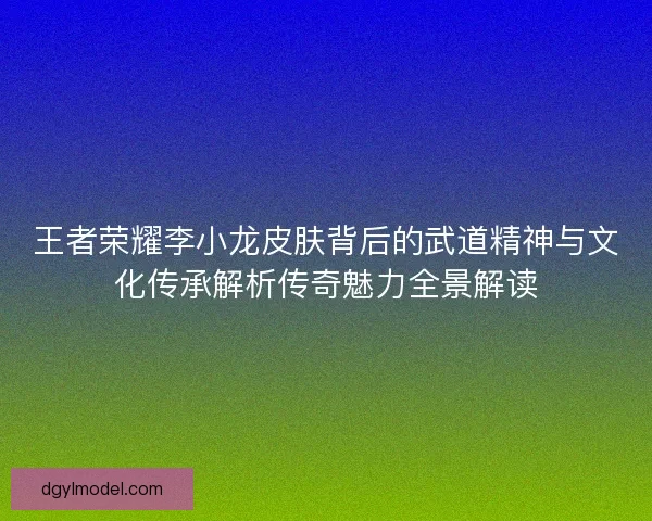 王者荣耀李小龙皮肤背后的武道精神与文化传承解析传奇魅力全景解读