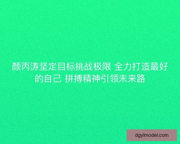 颜丙涛坚定目标挑战极限 全力打造最好的自己 拼搏精神引领未来路